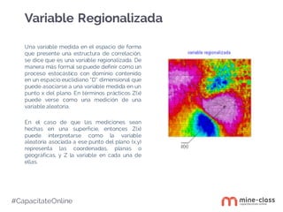 #CapacítateOnline
Una variable medida en el espacio de forma
que presente una estructura de correlación,
se dice que es una variable regionalizada. De
manera más formal se puede definir como un
proceso estocástico con dominio contenido
en un espacio euclidiano “D” dimensional que
puede asociarse a una variable medida en un
punto x del plano. En términos prácticos Z(x)
puede verse como una medición de una
variable aleatoria.
En el caso de que las mediciones sean
hechas en una superficie, entonces Z(x)
puede interpretarse como la variable
aleatoria asociada a ese punto del plano (x,y)
representa las coordenadas, planas o
geográficas, y Z la variable en cada una de
ellas.
Variable Regionalizada
 