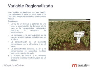 #CapacítateOnline
Una variable regionalizada es una función
que representa la variación en el espacio de
una cierta magnitud asociada a un fenómeno
natural.
Por ejemplo:
• La ley de un mineral, la potencia de una
veta, la acumulación, la densidad de la
roca o la recuperación metalúrgica,
describen un fenómeno de
mineralización;
• La porosidad y la permeabilidad de la
roca en un reservorio de petróleo o en un
acuífero;
• La concentración de un elemento
contaminante en la atmósfera o en el
suelo.
• La conductividad eléctrica, el pH y la
concentración en nutrientes medidas
sobre una muestra de suelo;
• El número de árboles y su diámetro
promedio en áreas de observación de un
bosque.
Variable Regionalizada
 