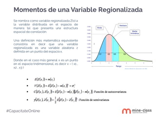 #CapacítateOnline
Se nombra como variable regionalizada Z(x) a
la variable distribuida en el espacio de
manera tal que presenta una estructura
espacial de correlación.
Una definición más matemática equivalente
consistiría en decir que una variable
regionalizada es una variable aleatoria z
definida en un punto del espacio x.
Donde en el caso más general x es un punto
en el espacio tridimensional, es decir x = ( x1 ,
x2 , x3 )
Momentos de una Variable Regionalizada
 