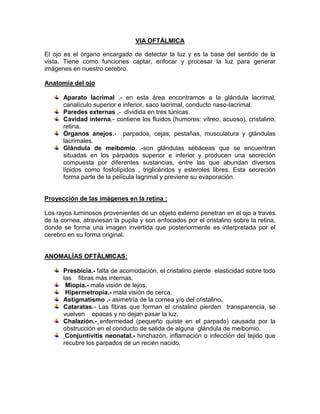 VIA OFTÁLMICA<br />El ojo es el órgano encargado de detectar la luz y es la base del sentido de la vista. Tiene como funciones captar, enfocar y procesar la luz para generar imágenes en nuestro cerebro.<br />Anatomía del ojo<br />Aparato lacrimal .- en esta área encontramos a la glándula lacrimal, canalículo superior e inferior, saco lacrimal, conducto naso-lacrimal.<br />Paredes externas .-  dividida en tres túnicas.<br />Cavidad interna.- contiene los fluidos (humores: vítreo, acuoso), cristalino, retina.<br />Órganos anejos.-  parpados, cejas, pestañas, musculatura y glándulas lacrimales.<br />Glándula de meibomio .-son glándulas sebáceas que se encuentran situadas en los párpados superior e inferior y producen una secreción compuesta por diferentes sustancias, entre las que abundan diversos lípidos como fosfolípidos , triglicéridos y esteroles libres. Esta secreción forma parte de la película lagrimal y previene su evaporación.<br />Proyección de las imágenes en la retina :<br />Los rayos luminosos provenientes de un objeto externo penetran en el ojo a través de la cornea, atraviesan la pupila y son enfocados por el cristalino sobre la retina, donde se forma una imagen invertida que posteriormente es interpretada por el cerebro en su forma original.<br />ANOMALÍAS OFTÁLMICAS: <br />Presbicia.- falta de acomodación, el cristalino pierde  elasticidad sobre todo las    fibras más internas.<br /> Miopía.- mala visión de lejos. <br /> Hipermetropía.- mala visión de cerca.<br />Astigmatismo .- asimetría de la cornea y/o del cristalino.<br />Cataratas.- Las fibras que forman el cristalino pierden  transparencia, se vuelven    opacas y no dejan pasar la luz.<br />Chalazión.- enfermedad (pequeño quiste en el parpado) causada por la obstrucción en el conducto de salida de alguna  glándula de meibomio.<br /> Conjuntivitis neonatal.- hinchazón, inflamación o infección del tejido que recubre los parpados de un recién nacido.<br />VENTAJASDESVENTAJASAbsorción rápida, efectos locales.Irritación.Fácil administración.Incomodidad.Minimiza efectos adversosVisión borrosa temporal        (ungüentos).<br />Administración de un fármaco por vía oftálmica (gotas) :<br />El paciente ha de estar sentado o estirado con la cabeza echada hacia atrás y mirando hacia arriba sin mirar a la punta del cuentagotas. <br />Bajar el párpado inferior con el dedo. <br />Dejar caer una gota en el saco conjuntival inferior, no directamente sobre la córnea (globo ocular). <br />Presionar suavemente la punta nasolacrimal con un pañuelo para prevenir la absorción del medicamento y su paso a la sangre. <br />Indicar al paciente que parpadee una o dos veces y que después mantenga los ojos cerrados una instantes. <br />Utilizar un pañuelo para retirar el exceso de líquido. <br />FARMACOS DE USO OCULAR : <br />SEFSON :<br />Indicada en el tratamiento de la presión intraocular elevada en pacientes con hipertensión ocular o glaucoma de ángulo abierto.<br />El único metabolito es el derivado activo N-desetil, que inhibe la anhidrasa carbónica II en menor grado que la dorzolamida.<br />EYE-MO® ROJO :<br />Es un agente simpaticomimético con actividad alfa-adrenérgica. Tiene rápida y prolongada acción para reducir el enrojecimiento, la congestión y la inflamación cuando se aplica a membranas mucosas, provocando vasoconstricción local. El inicio de la vasoconstricción se hace aparente en pocos minutos y sus efectos benéficos pueden durar de 4 a 8 horas. <br />LUBRICANTES Y LAGRIMAS OCULARES :<br />Las lágrimas artificiales son el tratamiento más usado para la sequedad ocular.<br />