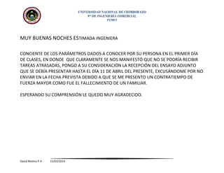 UNIVERSIDAD NACIONAL DE CHIMBORAZO
9no
DE INGENIERIA COMERCIAL
PYMES
MUY BUENAS NOCHES ESTIMADA INGENIERA
CONCIENTE DE LOS PARÁMETROS DADOS A CONOCER POR SU PERSONA EN EL PRIMER DÍA
DE CLASES, EN DONDE QUE CLARAMENTE SE NOS MANIFESTÓ QUE NO SE PODRÍA RECIBIR
TAREAS ATRASADAS, PONGO A SU CONSIDERACIÓN LA RECEPCIÓN DEL ENSAYO ADJUNTO
QUE SE DEBÍA PRESENTAR HASTA EL DÍA 11 DE ABRIL DEL PRESENTE, EXCUSÁNDOME POR NO
ENVIAR EN LA FECHA PREVISTA DEBIDO A QUE SE ME PRESENTO UN CONTRATIEMPO DE
FUERZA MAYOR COMO FUE EL FALLECIMIENTO DE UN FAMILIAR.
ESPERANDO SU COMPRENSIÓN LE QUEDO MUY AGRADECIDO.
David Molina P.4 15/03/2014
 