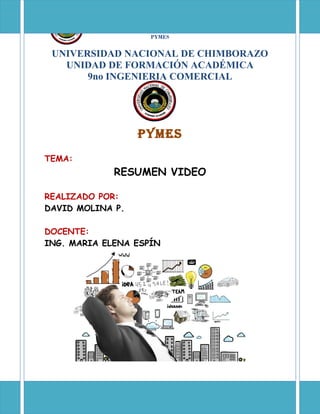 UNIVERSIDAD NACIONAL DE CHIMBORAZO
9no
DE INGENIERIA COMERCIAL
PYMES
UNIVERSIDAD NACIONAL DE CHIMBORAZO
UNIDAD DE FORMACIÓN ACADÉMICA
9no INGENIERIA COMERCIAL
PYMES
TEMA:
RESUMEN VIDEO
REALIZADO POR:
DAVID MOLINA P.
DOCENTE:
ING. MARIA ELENA ESPÍN
 