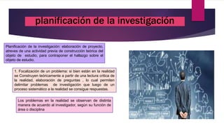 Planificación de la investigación: elaboración de proyecto,
atreves de una actividad previa de construcción teórica del
objeto de estudio, para contraponer el hallazgo sobre el
objeto de estudio.
1. Focalización de un problema: si bien están en la realidad
se Construyen teóricamente a partir de una lectura critica de
la realidad, elaboración de preguntas , lo cual permiten
delimitar problemas de investigación que luego de un
proceso sistemático a la realidad se consigue respuestas.
Los problemas en la realidad se observan de distinta
manera de acuerdo al investigador, según su función de
área o disciplina
planificación de la investigación
 