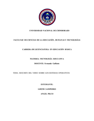 UNIVERSIDAD NACIONAL DE CHIMBORAZO
FACULTAD DE CIENCIAS DE LA EDUCACIÓN, HUMANAS Y TECNOLOGÍAS
CARRERA DE LICENCIATURA EN EDUCACIÓN BÁSICA
MATERIA: TECNOLOGÍA EDUCATIVA
DOCENTE: Fernando Guffante
TEMA: RESUMEN DEL VIDEO SOBRE LOS SISTEMAS OPERATIVOS
ESTUDIANTE:
LIZETH SAMPEDRO
ANGEL PILCO
 