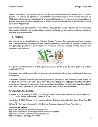Liceo de Coronado Biología X Nivel, 2016
3
Están constituidos por pequeñas moléculas de ARN monocatenario y circular, carecen de recubrimiento
proteico. Los viroides se replican por un mecanismo sumamente original en el cual las moléculas de
ARN viroide infectantes son copiadas por la enzima del huésped que normalmente es responsable de la
síntesis de los precursores nucleares para el ARNm. No se ha mostrado que el ARN viroide codifique
algún producto proteínico.
Las enfermedades devastadoras de las plantas, inducidas por viroides, ocurren por un mecanismo
desconocido. Hasta hoy se han identificado viroides en plantas; no se ha demostrado que existan en
animales o en el ser humano.
3. PRIONES.
Los priones fueron descubiertos en 1982 por Stanley Prusiner. Son pequeñas partículas proteicas
infecciosas formadas por la modificación de una proteína normal. En un principio se creyó que eran virus
muy pequeños que tardaban mucho tiempo en replicarse, inclusive en varios círculos científicos aún
mantienen esta hipótesis.
A la proteína celular normal se le llama proteína del prión (PrPc), y se denomina prión a la proteína
modificada (PrPsc).
Los priones se multiplican convirtiendo las proteínas normales en infecciosas, modificando únicamente
su estructura.
Los priones producen enfermedades neurodegenerativas que afectan a los mamíferos y que suelen ser
mortales. Se denominan en forma general encefalopatías subagudas espongiformes transmisibles,
entre las que destacan la enfermedad de las vacas locas, tembladera ovina (scrapie), la enfermedad de
Creutzfeldt-Jakob, y Kuru en el caso de seres humanos antropófagos de la etnia fore.
Referencias bibliográficas.
Audesirk, T., G. Audesirk y B. Byers. 2008. Biología; la vida en la Tierra. Pearson Educación de México.
Octava edición. México D.F., México. 924 pp.
Hernández, K. 2013. Biología 10°. Un enfoque prácti co. Didáctica Multimedia. San José, Costa Rica. 298
pp.
Zúñiga, N. 2011. Mundo Biología 10 y 11. Editorial Eduvisión. San José, Costa Rica. 368 pp.
Consultas en Internet.
http://www.biologia.edu.ar/metabolismo/met4.htm
http://www.biologia.edu.ar/viruslocal/estructurayclasificacion.htm
http://www.coenzima.com/adenosina_trifosfato_atp
http://ciencias.ucv.cl/biologia/mod8/b8m
 