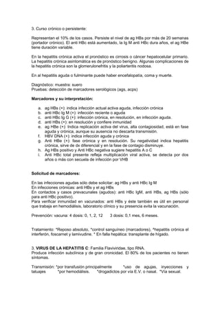 3. Curso crónico o persistente:
Representan el 10% de los casos. Persiste el nivel de ag HBs por más de 20 semanas
(portador crónico). El anti HBc está aumentado, la Ig M anti HBc dura años, el ag HBe
tiene duración variable.
En la hepatitis crónica activa el pronóstico es cirrosis o cáncer hepatocelular primario.
La hepatitis crónica asintomática es de pronóstico benigno. Algunas complicaciones de
la hepatitis crónica son la glomerulonefritis y la poliarteritis nodosa.
En al hepatitis aguda o fulminante puede haber encefalopatía, coma y muerte.
Diagnóstico: muestra: suero
Pruebas: detección de marcadores serológicos (ags, acps)
Marcadores y su interpretación:
a. ag HBs (+): indica infección actual activa aguda, infección crónica
b. anti HBc Ig M (+): infección reciente o aguda
c. anti HBc Ig G (+): infección crónica, en resolución, en infección aguda.
d. anti HBs (+): en resolución y confiere inmunidad
e. ag HBe (+): Indica replicación activa del virus, alta contagiosidad, está en fase
aguda y crónica, aunque su ausencia no descarta transmisión.
f. HBV DNA (+): indica infección aguda y crónica
g. Anti HBe (+): fase crónica y en resolución. Su negatividad indica hepatitis
crónica, sirve de dx diferencial y en la fase de contagio disminuye.
h. Ag HBs positivo y Anti HBc negativa sugiere hepatitis A o C
i. Anti HBc total presente refleja multiplicación viral activa, se detecta por dos
años o más con secuela de infección por VHB
Solicitud de marcadores:
En las infecciones agudas sólo debe solicitar: ag HBs y anti HBc Ig M
En infecciones crónicas: anti HBs y el ag HBs
En contactos y casos prevacunales (agudos): anti HBc IgM, anti HBs, ag HBs (sólo
para anti HBc positivo).
Para verificar inmunidad en vacunados: anti HBs y éste también es útil en personal
que trabaja en hemodiálisis, laboratorio clínico y su presencia evita la vacunación.
Prevención: vacuna: 4 dosis: 0, 1, 2, 12 3 dosis: 0,1 mes, 6 meses.
Tratamiento: *Reposo absoluto, *control sanguíneo (marcadores), ^hepatitis crónica el
interferón, foscarnet y lamivudine. * En falla hepática: transplante de hígado.
3. VIRUS DE LA HEPATITIS C: Familia Flaviviridae, tipo RNA.
Produce infección subclínica y de gran cronicidad. El 80% de los pacientes no tienen
síntomas.
Transmisión: *por transfusión principalmente *uso de agujas, inyecciones y
tatuajes *por hemodiálisis. *drogadictos por vía E.V. o nasal. *Vía sexual.
 