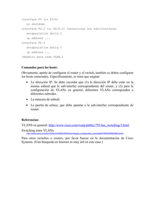 interface F0 (o: F0/0)
no shutdown
interface F0.2 (o: F0/0.2) (selecciona una sub-interface)
encapsulation dot1q 2
ip address ...
interface F0.3
encapsulation dot1q 3
ip address ...
(Repetir para cada VLAN.)
Comandos para los hosts:
Obviamente, aparte de configurar el router y el switch, también se deben configurar
los hosts conectados. Específicamente, se tiene que asignar:
• La dirección IP. Se debe recordar que (1) la dirección IP debe estar en la
misma subred que la sub-interfaz correspondiente del router, y (2) para la
configuración de VLANs en general, diferentes VLANs corresponden a
diferentes subredes.
• La máscara de subred.
• La puerta de enlace, que debe apuntar a la sub-interfaz correspondiente de
router.
Referencias:
VLANS en general: http://www.cisco.com/warp/public/793/lan_switching/3.html
Switching entre VLANs:
http://www.cisco.com/en/US/tech/tk389/tk390/technologies_configuration_example09186a00800949fd.shtml
Para otros switches o routers, por favor buscar en la documentación de Cisco
Systems. (Una búsqueda en Internet es muy útil en este caso.)
 