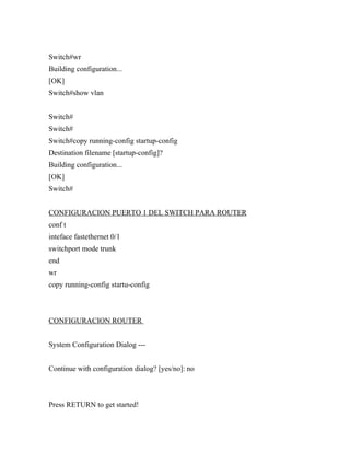 Switch#wr
Building configuration...
[OK]
Switch#show vlan


Switch#
Switch#
Switch#copy running-config startup-config
Destination filename [startup-config]?
Building configuration...
[OK]
Switch#


CONFIGURACION PUERTO 1 DEL SWITCH PARA ROUTER
conf t
inteface fastethernet 0/1
switchport mode trunk
end
wr
copy running-config startu-config



CONFIGURACION ROUTER


System Configuration Dialog ---


Continue with configuration dialog? [yes/no]: no



Press RETURN to get started!
 