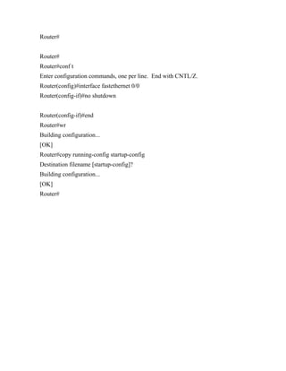 Router#


Router#
Router#conf t
Enter configuration commands, one per line. End with CNTL/Z.
Router(config)#interface fastethernet 0/0
Router(config-if)#no shutdown


Router(config-if)#end
Router#wr
Building configuration...
[OK]
Router#copy running-config startup-config
Destination filename [startup-config]?
Building configuration...
[OK]
Router#
 