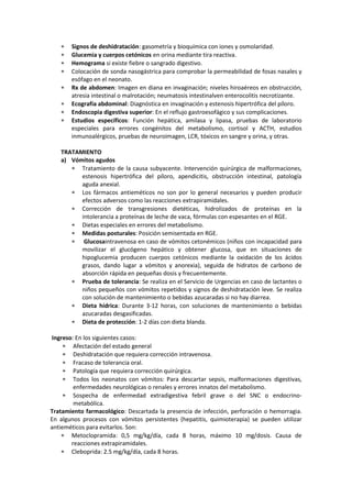 Signos de deshidratación: gasometría y bioquímica con iones y osmolaridad.
       Glucemia y cuerpos cetónicos en orina mediante tira reactiva.
       Hemograma si existe fiebre o sangrado digestivo.
       Colocación de sonda nasogástrica para comprobar la permeabilidad de fosas nasales y
       esófago en el neonato.
       Rx de abdomen: Imagen en diana en invaginación; niveles hiroaéreos en obstrucción,
       atresia intestinal o malrotación; neumatosis intestinalven enterocolitis necrotizante.
       Ecografía abdominal: Diagnóstica en invaginación y estenosis hipertrófica del píloro.
       Endoscopia digestiva superior: En el reflujo gastroesofágico y sus complicaciones.
       Estudios específicos: Función hepática, amilasa y lipasa, pruebas de laboratorio
       especiales para errores congénitos del metabolismo, cortisol y ACTH, estudios
       inmunoalérgicos, pruebas de neuroimagen, LCR, tóxicos en sangre y orina, y otras.

   TRATAMIENTO
   a) Vómitos agudos
         Tratamiento de la causa subyacente. Intervención quirúrgica de malformaciones,
         estenosis hipertrófica del píloro, apendicitis, obstrucción intestinal, patología
         aguda anexial.
         Los fármacos antieméticos no son por lo general necesarios y pueden producir
         efectos adversos como las reacciones extrapiramidales.
         Corrección de transgresiones dietéticas, hidrolizados de proteínas en la
         intolerancia a proteínas de leche de vaca, fórmulas con espesantes en el RGE.
         Dietas especiales en errores del metabolismo.
         Medidas posturales: Posición semisentada en RGE.
          Glucosaintravenosa en caso de vómitos cetonémicos (niños con incapacidad para
         movilizar el glucógeno hepático y obtener glucosa, que en situaciones de
         hipoglucemia producen cuerpos cetónicos mediante la oxidación de los ácidos
         grasos, dando lugar a vómitos y anorexia), seguida de hidratos de carbono de
         absorción rápida en pequeñas dosis y frecuentemente.
         Prueba de tolerancia: Se realiza en el Servicio de Urgencias en caso de lactantes o
         niños pequeños con vómitos repetidos y signos de deshidratación leve. Se realiza
         con solución de mantenimiento o bebidas azucaradas si no hay diarrea.
         Dieta hídrica: Durante 3-12 horas, con soluciones de mantenimiento o bebidas
         azucaradas desgasificadas.
         Dieta de protección: 1-2 días con dieta blanda.

Ingreso: En los siguientes casos:
        Afectación del estado general
        Deshidratación que requiera corrección intravenosa.
        Fracaso de tolerancia oral.
        Patología que requiera corrección quirúrgica.
        Todos los neonatos con vómitos: Para descartar sepsis, malformaciones digestivas,
        enfermedades neurológicas o renales y errores innatos del metabolismo.
        Sospecha de enfermedad extradigestiva febril grave o del SNC o endocrino-
        metabólica.
Tratamiento farmacológico: Descartada la presencia de infección, perforación o hemorragia.
En algunos procesos con vómitos persistentes (hepatitis, quimioterapia) se pueden utilizar
antieméticos para evitarlos. Son:
       Metoclopramida: 0,5 mg/kg/día, cada 8 horas, máximo 10 mg/dosis. Causa de
       reacciones extrapiramidales.
       Cleboprida: 2.5 mg/kg/día, cada 8 horas.
 