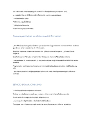 con suficientesdetallescomoparapermitirsuinterpretaciónyrealizaciónfísica.
La etapadel Diseñodel Sistemade informaciónencierracuatroetapas:
*El diseñode losdatos
*El DiseñoArquitectónico
*El Diseñode laInterfaz
*El Diseñode procedimientos
Quienes paerticipan en el sistema de informacion
Líder: *Realizaunanteproyectode loque se va a realizar,juntoconel analistaverificanlosdatos
que debentenersussistemasde información.
Analista:*datosdel sistemade información. *planificacióndel proyecto. *justificacióndel
proyecto.
Diseñadordel S.I:*Estudiode factibilidad*Entrevistaal cliente *Diseñodel sistema
Diseñadorde B.D:*diseñode lasB.D.*se coordinacon el programador enla relaciónconlabase
de datos.
Programador:codificacióndel sistemade informaciónaltas,bajas,consultas,modificacionesy
salir.
Líder: *manual técnicodel programador(solicitalosdatoscorrespondientesparael manual
técnico).
ESTUDIO DE LA FACTIBILIDAD
El estudiode factibilidaddebe conducira:
Realizarunestudiode mercadoque ayudaráa determinarel tamañodel proyecto,
la ubicaciónde este yqué tecnologíadeberáutilizar.
Los principalesobjetivosdel estudiode factibilidadson:
Corroborar que existaunmercadopotencial paracubriruna necesidadnosatisfecha.
 