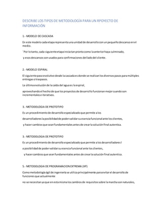 DESCRIBELOS TIPOS DE METODOLOGÍA PARA UN RPOYECTO DE
INFORMACIÓN
1.- MODELO DE CASCADA
En este modelocadaetaparepresentaunaunidadde desarrolloconunpequeñodescansoenel
medio.
¨Por lotanto,cada siguienteetapainiciatanprontocomo laanteriorhaya culminado,
y esosdescansossonusadospara confirmacionesdelladodel cliente.
2.- MODELO ESPIRAL
El siguientepasoevolutivodesde lacascadaesdonde se realizanlosdiversospasosparamúltiples
entregasotraspasos.
La últimaevoluciónde lacaída del aguaes laespiral,
aprovechandoel hechode que losproyectosde desarrollofuncionanmejorcuandoson
incrementalese iterativos.
3.- METODOLOGIA DE PROTOTIPO
Es un procedimientode desarrolloespecializadoque permite alos
desarrolladoreslaposibilidadde podervalidarsuesenciafuncionalante losclientes,
y hacer cambiosque seanfundamentalesantesde crearlasoluciónfinal autentica.
3.- METODOLOGIA DE PROTOTIPO
Es un procedimientode desarrolloespecializadoque permite alosdesarrolladoresl
a posibilidadde podervalidarsuesenciafuncional ante losclientes,
y hacercambiosque seanfundamentalesantesde crearlasoluciónfinal autentica.
5.- METODOLOGIA DE PROGRAMACION EXTREMA (XP)
Comometodologíaágil de ingenieríase utilizaprincipalmente paraevitarel desarrollode
funcionesque actualmente
no se necesitanyaque enestamismaloscambiosde requisitossobre lamarchasonnaturales,
 