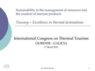 Sustainability in the management of resources and 
 the creation of tourism products

 Tuscany – Excellence in thermal destinations



International Congress on Thermal Tourism
              OURENSE ‐ GALICIA
                      3° March 2011 




                  Dr. Walter Bucelli                  1
 