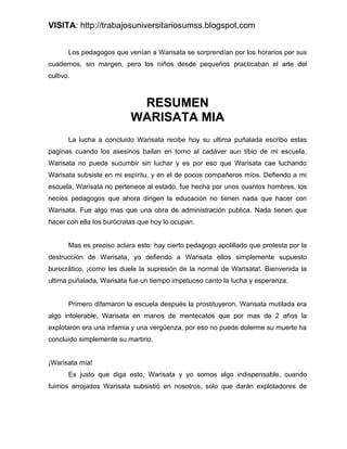 VISITA: http://trabajosuniversitariosumss.blogspot.com


       Los pedagogos que venían a Warisata se sorprendían por los horarios por sus
cuadernos, sin margen, pero los niños desde pequeños practicaban el arte del
cultivo.



                            RESUMEN
                           WARISATA MIA
       La lucha a concluido Warisata recibe hoy su ultima puñalada escribo estas
paginas cuando los asesinos bailan en torno al cadáver aun tibio de mi escuela,
Warisata no puede sucumbir sin luchar y es por eso que Warisata cae luchando
Warisata subsiste en mi espíritu, y en el de pocos compañeros míos. Defiendo a mi
escuela, Warisata no pertenece al estado, fue hecha por unos cuantos hombres, los
necios pedagogos que ahora dirigen la educación no tienen nada que hacer con
Warisata. Fue algo mas que una obra de administración publica. Nada tienen que
hacer con ella los burócratas que hoy lo ocupan.


       Mas es preciso aclara esto: hay cierto pedagogo apolillado que protesta por la
destrucción de Warisata, yo defiendo a Warisata ellos simplemente supuesto
burocrático, ¡como les duele la supresión de la normal de Warisata!. Bienvenida la
ultima puñalada, Warisata fue un tiempo impetuoso canto la lucha y esperanza.


       Primero difamaron la escuela después la prostituyeron, Warisata mutilada era
algo intolerable, Warisata en manos de mentecatos que por mas de 2 años la
explotaron era una infamia y una vergüenza, por eso no puede dolerme su muerte ha
concluido simplemente su martirio.


¡Warisata mía!
       Es justo que diga esto, Warisata y yo somos algo indispensable, cuando
fuimos arrojados Warisata subsistió en nosotros, solo que darán explotadores de
 