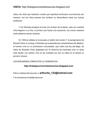 VISITA: http://trabajosuniversitariosumss.blogspot.com


indios, los niños que recibieron nuestro pan espiritual continuaron sus lecciones con
nosotros, son los niños quienes nos contaran su desconfianza hacia sus nuevos
profesores.


      Y así Warisata prosiguió la lucha con el tesón de la planta, cada vez nuestros
niños llegaron a La Paz, lo primero que hacían era buscarnos, sus únicos maestros
continuábamos siendo nosotros.


      En 1939 se editaba en la escuela un boletín del numero 7; la peregrinación de
Elizardo Perez lo condujo a Warisata que presentaba las características del altiplano,
el hombre vivía en un primitivismo inconcebible, aquí había otra ley del látigo, los
indios de Warisata Vivian golpeados por el infortunio las haciendas eran un típico
resto feudal, sus dueños vivía en las ciudades por eso no había en la pampa un
porvenir virtuoso.

LOS RESUMENES COMPLETOS LO TENEMOS EN:

              http://trabajosuniversitariosumss.blogspot.com


Pide tu solicitud del resumen a: arthurito_123@hotmail.com

Y te enviaremos el detalle del envio
 
