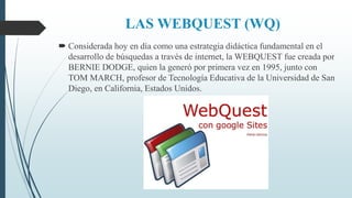 LAS WEBQUEST (WQ)
 Considerada hoy en día como una estrategia didáctica fundamental en el
desarrollo de búsquedas a través de internet, la WEBQUEST fue creada por
BERNIE DODGE, quien la generó por primera vez en 1995, junto con
TOM MARCH, profesor de Tecnología Educativa de la Universidad de San
Diego, en California, Estados Unidos.
 