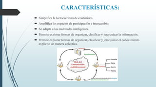CARACTERÍSTICAS:
 Simplifica la lectoescritura de contenidos.
 Amplifica los espacios de participación e intercambio.
 Se adapta a las multitudes inteligentes.
 Permite explorar formas de organizar, clasificar y jerarquizar la información.
 Permite explorar formas de organizar, clasificar y jerarquizar el conocimiento
explicito de manera colectiva.
 