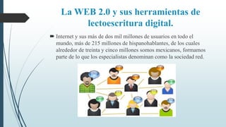 La WEB 2.0 y sus herramientas de
lectoescritura digital.
 Internet y sus más de dos mil millones de usuarios en todo el
mundo, más de 215 millones de hispanohablantes, de los cuales
alrededor de treinta y cinco millones somos mexicanos, formamos
parte de lo que los especialistas denominan como la sociedad red.
 