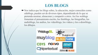 LOS BLOGS
 Nos indica que los blogs sobre, la educación, mejor conocidos como
edublogs, pueden ser de diversos tipos, dependiendo de lo que se
pretenda mostrar, almacenar y compartir a otros. Así los weblogs
fomentan el pensamiento escrito, los fotoblogs, las fotografías, los
audioblogs, los audios, los videoblogs, los videos y los e-drawblogs,
los dibujos.
 