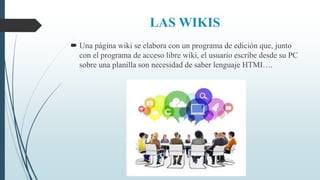 LAS WIKIS
 Una página wiki se elabora con un programa de edición que, junto
con el programa de acceso libre wiki, el usuario escribe desde su PC
sobre una planilla son necesidad de saber lenguaje HTMI….
 