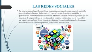 LAS REDES SOCIALES
 Se caracteriza por la conformación de cadenas de participantes, que genera lo que se ha
denominado el efecto de “bola de nieve” entre el círculo de amigos, conocidos o
personas que comparten intereses comunes. Mediante las redes sociales es posible que un
miembro de un grupo tenga la oportunidad de empezar a interactuar con el conocido y
así sucesivamente hasta llegar a mantener decenas, cientos o inclusive miles de nuevas
relaciones sociales con otras personas, conocidas o desconocidas.
 