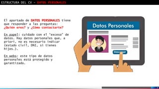 4
ESTRUCTURA DEL CV - DATOS PERSONALES
El apartado de DATOS PERSONALES tiene
que responder a las preguntas:
¿Quién eres? y ¿Cómo contactarte?
En papel: cuidado con el “exceso” de
datos. Hay datos personales que, a
priori, no es necesario indicar
(estado civil, DNI, si tienes
hijos…).
En webs: este tipo de datos
personales está protegido y
garantizado.
 
