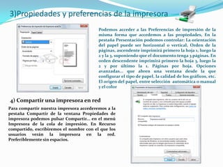 3)Propiedades y preferencias de la impresora
                                         Podemos acceder a las Preferencias de impresión de la
                                         misma forma que accedemos a las propiedades, En la
                                         pestaña Presentación podemos controlar: La orientación
                                         del papel puede ser horizontal o vertical, Orden de la
                                         páginas, ascendente imprimirá primero la hoja 1, luego la
                                         2 y la 3, suponiendo que el documento tenga 3 páginas. En
                                         orden descendente imprimirá primero la hoja 3, luego la
                                         2 y por último la 1. Páginas por hoja. Opciones
                                         avanzadas... que abren una ventana desde la que
                                         configurar el tipo de papel, la calidad de los gráficos, etc.
                                         El origen del papel, entre selección automática o manual
                                         y el color


4) Compartir una impresora en red
Para compartir nuestra impresora accederemos a la
pestaña Compartir de la ventana Propiedades de
impresora podemos pulsar Compartir... en el menú
Impresora de la cola de impresión. En Recurso
compartido, escribiremos el nombre con el que los
usuarios verán la impresora en la red.
Preferiblemente sin espacios.
 