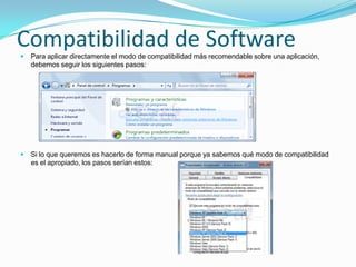 Compatibilidad de Software
   Para aplicar directamente el modo de compatibilidad más recomendable sobre una aplicación,
    debemos seguir los siguientes pasos:




   Si lo que queremos es hacerlo de forma manual porque ya sabemos qué modo de compatibilidad
    es el apropiado, los pasos serían estos:
 
