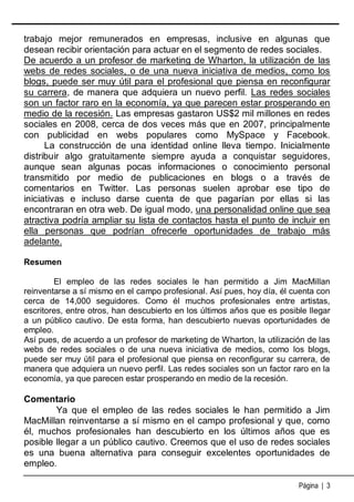trabajo mejor remunerados en empresas, inclusive en algunas que
desean recibir orientación para actuar en el segmento de redes sociales.
De acuerdo a un profesor de marketing de Wharton, la utilización de las
webs de redes sociales, o de una nueva iniciativa de medios, como los
blogs, puede ser muy útil para el profesional que piensa en reconfigurar
su carrera, de manera que adquiera un nuevo perfil. Las redes sociales
son un factor raro en la economía, ya que parecen estar prosperando en
medio de la recesión. Las empresas gastaron US$2 mil millones en redes
sociales en 2008, cerca de dos veces más que en 2007, principalmente
con publicidad en webs populares como MySpace y Facebook.
La construcción de una identidad online lleva tiempo. Inicialmente
distribuir algo gratuitamente siempre ayuda a conquistar seguidores,
aunque sean algunas pocas informaciones o conocimiento personal
transmitido por medio de publicaciones en blogs o a través de
comentarios en Twitter. Las personas suelen aprobar ese tipo de
iniciativas e incluso darse cuenta de que pagarían por ellas si las
encontraran en otra web. De igual modo, una personalidad online que sea
atractiva podría ampliar su lista de contactos hasta el punto de incluir en
ella personas que podrían ofrecerle oportunidades de trabajo más
adelante.
Resumen
El empleo de las redes sociales le han permitido a Jim MacMillan
reinventarse a sí mismo en el campo profesional. Así pues, hoy día, él cuenta con
cerca de 14,000 seguidores. Como él muchos profesionales entre artistas,
escritores, entre otros, han descubierto en los últimos años que es posible llegar
a un público cautivo. De esta forma, han descubierto nuevas oportunidades de
empleo.
Así pues, de acuerdo a un profesor de marketing de Wharton, la utilización de las
webs de redes sociales o de una nueva iniciativa de medios, como los blogs,
puede ser muy útil para el profesional que piensa en reconfigurar su carrera, de
manera que adquiera un nuevo perfil. Las redes sociales son un factor raro en la
economía, ya que parecen estar prosperando en medio de la recesión.

Comentario
Ya que el empleo de las redes sociales le han permitido a Jim
MacMillan reinventarse a sí mismo en el campo profesional y que, como
él, muchos profesionales han descubierto en los últimos años que es
posible llegar a un público cautivo. Creemos que el uso de redes sociales
es una buena alternativa para conseguir excelentes oportunidades de
empleo.
Página | 3

 