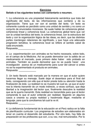 Ejercicios
Señale si los siguientes textos con comentario o resumen.
1. La coherencia es una propiedad básicamente semántica que trata del
significado del texto, de las informaciones que contiene y de su
organización. Tiene que ver con el sentido del texto. Un texto es
coherente cuando es percibido como una unidad de sentido y no como un
conjunto de enunciados inconexos. Se suele hablar de coherencia global,
coherencia lineal y coherencia local. La coherencia global tiene que ver
con la unidad temática del texto; la coherencia lineal, con la estructura del
texto y con la organización lógica de las ideas, es decir, que las distintas
partes mantengan relaciones de significado, y que haya una adecuada
progresión temática; la coherencia local se refiere al sentido cabal de
cada enunciado.
Respuesta:_____________
2. La experimentación con animales se ha hecho necesaria, sobre todo,
en el campo de la Medicina. Así se puede demostrar con la salida de un
medicamento al mercado, pues primero debe haber sido probado en
animales. También se puede demostrar que no se puede hacer una
investigación acerca de un medicamento para curar del cáncer si antes
no se ha experimentado el producto en animales.
Respuesta: _____________
3. Un texto literario está marcado por la manera en que el autor quiere
hacernos llegar su mensaje. Suele dejar el desenlace para el final del
texto, consiguiendo con ello que el lector preste toda su atención hasta la
finalización de éste. La realidad no se muestra tal cual es, ya que el autor
nos la intenta transmitir de un modo indirecto, a veces confuso, que deja
libertad a la imaginación del lector que, finalmente descubre la realidad
que se le quería transmitir. Esta realidad es transmitida para que el lector
comprenda lo que el autor entiende por realidad, llegando en algunos
casos a crearse su propia realidad y hacérnosla llegar, mediante el
lenguaje, para que la concibamos tal cual la ve él.
Respuesta: ____________
4. La deficiencia fundamental de la educación en el Perú radica en la falta
de planificación curricular. Los programas de estudios son elaborados sin
tener en cuenta el desarrollo del estudiante. Por otro lado, hay falta de
preparación en los profesores que son, a su vez, mal remunerados. Por lo
Página | 4

 