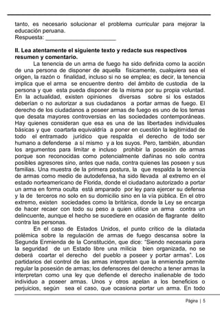 tanto, es necesario solucionar el problema curricular para mejorar la
educación peruana.
Respuesta: ______________________
II. Lea atentamente el siguiente texto y redacte sus respectivos
resumen y comentario.
La tenencia de un arma de fuego ha sido definida como la acción
de una persona de disponer de aquella físicamente, cualquiera sea el
origen, la razón o finalidad, incluso si no se emplea; es decir, la tenencia
implica que el arma se encuentre dentro del ámbito de custodia de la
persona y que esta pueda disponer de la misma por su propia voluntad.
En la actualidad, existen opiniones diversas sobre si los estados
deberían o no autorizar a sus ciudadanos a portar armas de fuego. El
derecho de los ciudadanos a poseer armas de fuego es uno de los temas
que desata mayores controversias en las sociedades contemporáneas.
Hay quienes consideran que esa es una de las libertades individuales
básicas y que coartarla equivaldría a poner en cuestión la legitimidad de
todo el entramado jurídico que respalda el derecho de todo ser
humano a defenderse a sí mismo y a los suyos. Pero, también, abundan
los argumentos para limitar e incluso prohibir la posesión de armas
porque son reconocidas como potencialmente dañinas no solo contra
posibles agresores sino, antes que nada, contra quienes las poseen y sus
familias. Una muestra de la primera postura, la que respalda la tenencia
de armas como medio de autodefensa, ha sido llevada al extremo en el
estado norteamericano de Florida, donde el ciudadano autorizado a portar
un arma en forma oculta está amparado por ley para ejercer su defensa
y la de terceros no solo en su domicilio sino en la vía pública. En el otro
extremo, existen sociedades como la británica, donde la Ley se encarga
de hacer recaer con todo su peso a quien utilice un arma contra un
delincuente, aunque el hecho se sucediere en ocasión de flagrante delito
contra las personas.
En el caso de Estados Unidos, el punto crítico de la dilatada
polémica sobre la regulación de armas de fuego descansa sobre la
Segunda Enmienda de la Constitución, que dice: “Siendo necesaria para
la seguridad de un Estado libre una milicia bien organizada, no se
deberá coartar el derecho del pueblo a poseer y portar armas”. Los
partidarios del control de las armas interpretan que la enmienda permite
regular la posesión de armas; los defensores del derecho a tener armas la
interpretan como una ley que defiende el derecho inalienable de todo
individuo a poseer armas. Unos y otros apelan a los beneficios o
perjuicios, según sea el caso, que ocasiona portar un arma. En todo
Página | 5

 