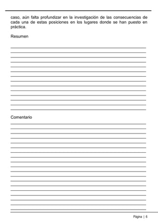 caso, aún falta profundizar en la investigación de las consecuencias de
cada una de estas posiciones en los lugares donde se han puesto en
práctica.
Resumen
___________________________________________________________
___________________________________________________________
___________________________________________________________
___________________________________________________________
___________________________________________________________
___________________________________________________________
___________________________________________________________
___________________________________________________________
___________________________________________________________
___________________________________________________________
___________________________________________________________
___________________________________________________________
___________________________________________________________
___________________________________________________________
Comentario
___________________________________________________________
___________________________________________________________
___________________________________________________________
___________________________________________________________
___________________________________________________________
___________________________________________________________
___________________________________________________________
___________________________________________________________
___________________________________________________________
___________________________________________________________
___________________________________________________________
___________________________________________________________
___________________________________________________________
___________________________________________________________
___________________________________________________________
___________________________________________________________
___________________________________________________________
___________________________________________________________
___________________________________________________________
Página | 6

 