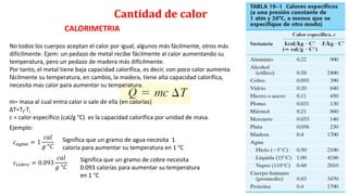 Cantidad de calor
CALORIMETRIA
m= masa al cual entra calor o sale de ella (en calorías)
ΔT=Tf-Ti
c = calor específico (cal/g °C) es la capacidad calorífica por unidad de masa.
No todos los cuerpos aceptan el calor por igual, algunos más fácilmente, otros más
difícilmente. Ejem: un pedazo de metal recibe fácilmente al calor aumentando su
temperatura, pero un pedazo de madera más difícilmente.
Por tanto, el metal tiene baja capacidad calorífica, es decir, con poco calor aumenta
fácilmente su temperatura, en cambio, la madera, tiene alta capacidad calorífica,
necesita mas calor para aumentar su temperatura.
Ejemplo:
𝑐𝑎𝑔𝑢𝑎 = 1
𝑐𝑎𝑙
𝑔 °𝐶
Significa que un gramo de agua necesita 1
caloría para aumentar su temperatura en 1 °C
𝑐𝑐𝑜𝑏𝑟𝑒 = 0.093
𝑐𝑎𝑙
𝑔 °𝐶
Significa que un gramo de cobre necesita
0.093 calorías para aumentar su temperatura
en 1 °C
 