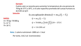 Ejemplo:
Cuánto calor se necesita para aumentar la temperatura de una persona de
70 kg de 37°C a 39°C, si el calor específico promedio del cuerpo humano es
de 0.83 cal /g°C
Solución
Es una aplicación directa 𝑄 = 𝑚𝑐𝑒(𝑇𝑓 − 𝑇𝑖)
DATOS:
m= 70 kg= 70 000 g
Ti= 37 °C
Tf= 39 °C
𝑄 = 𝑚𝑐𝑒(𝑇𝑓 − 𝑇𝑖)
𝑄 = 70 000 𝑔 0.83
𝑐𝑎𝑙
𝑔 °𝐶
39 − 37 °𝐶
𝑄 = 116 200 𝑐𝑎𝑙
Nota: 1 caloría nutricional= 1000 cal = 1 kcal
Por tanto, 116.2 cal (nutricionales)
 