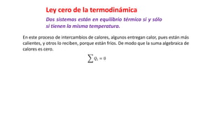 Ley cero de la termodinámica
Dos sistemas están en equilibrio térmico si y sólo
si tienen la misma temperatura.
En este proceso de intercambios de calores, algunos entregan calor, pues están más
calientes, y otros lo reciben, porque están fríos. De modo que la suma algebraica de
calores es cero.
𝑄𝑖 = 0
 