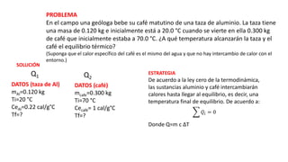 PROBLEMA
En el campo una geóloga bebe su café matutino de una taza de aluminio. La taza tiene
una masa de 0.120 kg e inicialmente está a 20.0 °C cuando se vierte en ella 0.300 kg
de café que inicialmente estaba a 70.0 °C. ¿A qué temperatura alcanzarán la taza y el
café el equilibrio térmico?
(Suponga que el calor específico del café es el mismo del agua y que no hay intercambio de calor con el
entorno.)
DATOS (taza de Al)
mAl=0.120 kg
Ti=20 °C
CeAl=0.22 cal/g°C
Tf=?
DATOS (café)
mcafe=0.300 kg
Ti=70 °C
Cecafé= 1 cal/g°C
Tf=?
SOLUCIÓN
ESTRATEGIA
De acuerdo a la ley cero de la termodinámica,
las sustancias aluminio y café intercambiarán
calores hasta llegar al equilibrio, es decir, una
temperatura final de equilibrio. De acuerdo a:
𝑄𝑖 = 0
Donde Q=m c ΔT
Q1 Q2
 