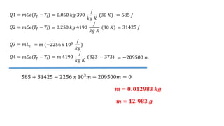 𝑄1 = 𝑚𝐶𝑒(𝑇𝑓 − 𝑇𝑖) = 0.050 𝑘𝑔 390
𝐽
𝑘𝑔 𝐾
(30 𝐾)
𝑄2 = 𝑚𝐶𝑒(𝑇𝑓 − 𝑇𝑖) = 0.250 𝑘𝑔 4190
𝐽
𝑘𝑔 𝐾
(30 𝐾)
𝑄3 = 𝑚𝐿𝑐 = m (−2256 x 103
𝐽
𝑘𝑔
)
𝑄4 = 𝑚𝐶𝑒(𝑇𝑓 − 𝑇𝑖) = 𝑚 4190
𝐽
𝑘𝑔 𝐾
(323 − 373)
= 585 𝐽
= 31425 𝐽
= −209500 𝑚
585 + 31425 − 2256 𝑥 103
𝑚 − 209500𝑚 = 0
𝒎 = 𝟎. 𝟎𝟏𝟐𝟗𝟖𝟑 𝒌𝒈
𝒎 = 𝟏𝟐. 𝟗𝟖𝟑 𝒈
 