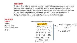 PROBLEMA
A través de una barra metálica se quiere medir la temperatura de un horno para
eso se coloca a una temperatura de 22 °C en el horno. Después de un cierto
tiempo se retira la barra del horno y se verifica que la dilatación sufrida equivale
a 1,2 % de su longitud inicial, sabiendo que α = 11.10-6 °c-1. Determine: La
temperatura del horno en el instante en que la barra fue retirada
SOLUCIÓN
DATOS:
Ti=22 °C
∆𝐿 = 1.2%𝐿𝑖
𝛼 = 11 𝑥 10−6 °𝑐−1
Tf=?
Usaremos la fórmula de la dilatación:
∆𝐿 = 𝛼𝐿𝑖∆𝑇
1.2%𝐿𝑖 = 𝛼𝐿𝑖(𝑇𝑓 − 𝑇𝑖)
1.2% = 𝛼 (𝑇𝑓 − 𝑇𝑖)
0.012 = 𝛼 (𝑇𝑓 − 22)
0.012 = 𝛼 𝑇𝑓 − 22𝛼
0.012 + 22 𝛼 = 𝛼 𝑇𝑓
𝑇𝑓 =
0.012 + 22𝛼
𝛼
𝑇𝑓 =
0.012 + 22(11 𝑥 10−6
)
11 𝑥 10−6
𝑇𝑓 = 1112.9 °𝐶
 