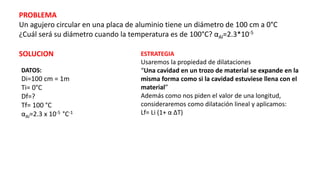 PROBLEMA
Un agujero circular en una placa de aluminio tiene un diámetro de 100 cm a 0°C
¿Cuál será su diámetro cuando la temperatura es de 100°C? αAl=2.3*10-5
ESTRATEGIA
Usaremos la propiedad de dilataciones
“Una cavidad en un trozo de material se expande en la
misma forma como si la cavidad estuviese llena con el
material”
Además como nos piden el valor de una longitud,
consideraremos como dilatación lineal y aplicamos:
Lf= Li (1+ α ΔT)
SOLUCION
DATOS:
Di=100 cm = 1m
Ti= 0°C
Df=?
Tf= 100 °C
αAl=2.3 x 10-5 °C-1
 