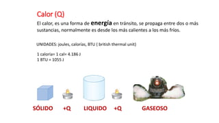 Calor (Q)
El calor, es una forma de energía en tránsito, se propaga entre dos o más
sustancias, normalmente es desde los más calientes a los más fríos.
SÓLIDO +Q LIQUIDO +Q GASEOSO
UNIDADES: joules, calorías, BTU ( british thermal unit)
1 caloría= 1 cal= 4.186 J
1 BTU = 1055 J
 