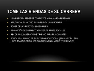 TOME LAS RIENDAS DE SU CARRERA
•   UNIVERSIDAD :REDES DE CONTACTOS Y UNA MARCA PERSONAL
•   APROVECHA EL MÁXIMO SU INVERSIÓN UNIVERCITARIA
•   PODER DE LAS PRÁCTICAS LOBORALES
•   PROMOCIÓN DE SU MARCO ATRAVES DE REDES SOCIALES
•   RECORRA EL LABERINTO DE TRABAJO PARA PRINCIPIANTES
•   PONGASE AL MANDO DE SU FUTURO PROFECIONAL (SER CAPITÁN , SER
    LÍDER,TRABAJO EN EQUIPO,CONFIANZA EN SI MISMO,TENER PASIÓN
 