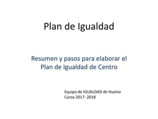 Plan de Igualdad
Resumen y pasos para elaborar el
Plan de Igualdad de Centro
Equipo de IGUALDAD de Huelva
Curso 2017- 2018
 