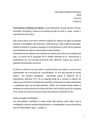 Juan Manuel Alemán Rodríguez
                                                                                ITEM
                                                                              E12-272
                                                                         13-Feb-12


Tecnociencia y Sistema de valores, Javier Echeverría, tomado del libro Ciencia,
tecnología, Sociedad y Cultura en el cambio de siglo de José A. López Cerezo y
José Sánchez Ron (Eds.).


Este artículo tiene como tema central el sistema de valores que rigen la actividad
científica y tecnológica (tecnociencia), conformada por siete sistemas generales,
también tomando en cuenta la axiología en la tecnociencia a partir de los sistemas
para identificar los valores involucrados en esta actividad.
Al final del articulo relaciona los sistemas de valores para afirmar el problema del
bien y lo bueno de la búsqueda de la verdad implicada en la tecnociencia y
concluyendo con una síntesis provisional para identificar cuando una acción o
artefacto tecnocientífico es bueno.


El texto se conforma de tres partes: la primera parte nos explica un poco de los
antecedentes de la tecnociencia, resumiéndolos en una tesis general en donde
explica    los cambios axiológicos        importantes desde la aparición de la
tecnociencia, (párrafos 3-17). En la segunda parte da a conocer el sistema de
valores que conforma la actividad tecnocientífica compuesto por siete subsistemas
y explicando cada uno de ellos (párrafos 18-26). En la tercera partes explica el
problema de la tecnociencia en el tema del bien y de lo bueno que es la búsqueda
de la verdad, así como la crisis de valores que presenta, (párrafos 27-33).


Ideas principales identificadas:
Las comunidades científicas la suelen llamar Big Science, para indicar que la
investigación requiere grandes equipamientos y considerables cursos económicos
para ser desarrollada, (pág. 1, párrafo 3).



                                                                                        1
 