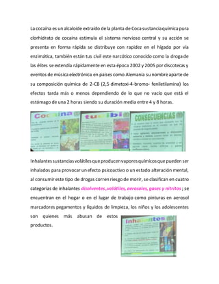 La cocaína es un alcaloide extraído dela planta de Coca sustanciaquímicapura
clorhidrato de cocaína estimula el sistema nervioso central y su acción se
presenta en forma rápida se distribuye con rapidez en el hígado por vía
enzimática, también están tus civil este narcótico conocido como la droga de
las élites seextendía rápidamente en esta época 2002 y 2005 por discotecas y
eventos de músicaelectrónica en países como Alemania su nombreaparte de
su composición química de 2-CB (2,5 dimetoxi-4-bromo- feniletilamina) los
efectos tarda más o menos dependiendo de lo que no vacío que está el
estómago de una 2 horas siendo su duración media entre 4 y 8 horas.
Inhalantessustanciasvolátilesqueproducenvaporesquímicosque pueden ser
inhalados para provocar un efecto psicoactivo o un estado alteración mental,
al consumir este tipo de drogas corren riesgo de morir, se clasifican en cuatro
categorías de inhalantes disolventes,volátiles, aerosoles, gases y nitritos ; se
encuentran en el hogar o en el lugar de trabajo como pinturas en aerosol
marcadores pegamentos y líquidos de limpieza, los niños y los adolescentes
son quienes más abusan de estos
productos.
 