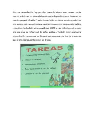 Hay que valorar la vida, hay que saber tomar decisiones, tener muy en cuenta
que las adicciones no son nada buenas que solo pueden causar desastres en
nuestroproyecto devida. El teniente nosdejó como tarea sermás agradecidas
con nuestra vida, ser optimistas y no dejarnos convencer para cometer delitos
, por último la charla termina con video deMARA la cual no lo vicompleto pero
era otro igual de reflexivo al del señor asiático . También tener una buena
comunicación con nuestra familia para que no ocurra este tipo de problemas
que el principal causante serian las drogas.
 