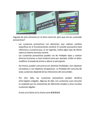 Seguido de esto entramos en el tema como tal, pero que son las sustancias
psicoactivas?
- Las sustancias psicoactivas son elementos que realizan cambios
específicos en el funcionamiento cerebral. El carácter psicoactivo hace
referencia a sustancia que, al ser ingerida, realiza algún tipo de efecto
sobre el sistema nervioso central.
- Las sustancias psicoactivas pueden ser de múltiples tipos y realizar
diversas funciones a nivel cerebral como por ejemplo, inhibir el dolor,
modificar el estado de ánimo o alterar la percepción.
- Así mismo, pueden consumirsecon distintas finalidades. Con objetivos
recreativos o con objetivos terapéuticos. La finalidad del consumo de
estas sustancias depende de las intenciones del consumidor.
- Por otro lado, las sustancias psicoactivas pueden dividirse
entre legales e ilegales. Algunas de ellas son sustancias cuyo consumo
es aceptado por los estamentos de diferentes estados y otras resultan
sustancias ilegales.
A esto se le llamo en la charla como D R O G A
 