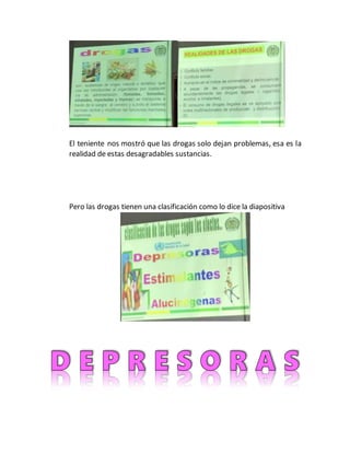 El teniente nos mostró que las drogas solo dejan problemas, esa es la
realidad de estas desagradables sustancias.
Pero las drogas tienen una clasificación como lo dice la diapositiva
 