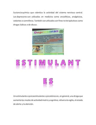 Sustancia química que ralentiza la actividad del sistema nervioso central.
Los depresores son utilizados en medicina como ansiolíticos, analgésicos,
sedantes o somníferos.También sonutilizados con fines no terapéuticos como
drogas lúdicas o de abuso.
Un estimulante o psicoestimulanteo psicotónicoes, en general, una droga que
aumenta los niveles deactividad motriz ycognitiva, refuerzala vigilia, el estado
de alerta y la atención.
 