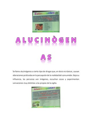 Se llama alucinógenos a cierto tipo de drogas que, en dosis no tóxicas, causan
alteraciones profundasen la percepción de la realidad del consumidor.Bajosu
influencia, las personas ven imágenes, escuchan cosas y experimentan
sensaciones muy distintas a las propias de la vigilia.
 