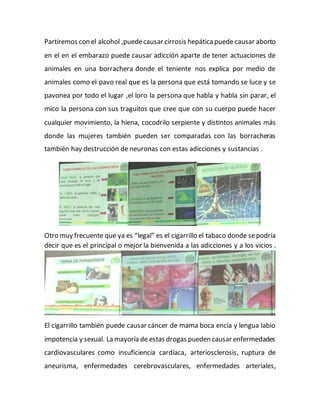 Partiremos con el alcohol ,puedecausar cirrosis hepáticapuede causar aborto
en el en el embarazo puede causar adicción aparte de tener actuaciones de
animales en una borrachera donde el teniente nos explica por medio de
animales como el pavo real que es la persona que está tomando se luce y se
pavonea por todo el lugar ,el loro la persona que habla y habla sin parar, el
mico la persona con sus traguitos que cree que con su cuerpo puede hacer
cualquier movimiento, la hiena, cocodrilo serpiente y distintos animales más
donde las mujeres también pueden ser comparadas con las borracheras
también hay destrucción de neuronas con estas adicciones y sustancias .
Otro muy frecuente que ya es “legal” es el cigarrillo el tabaco donde sepodría
decir que es el principal o mejor la bienvenida a las adicciones y a los vicios .
El cigarrillo también puede causar cáncer de mama boca encía y lengua labio
impotencia y sexual. La mayoría de estas drogas pueden causar enfermedades
cardiovasculares como insuficiencia cardíaca, arteriosclerosis, ruptura de
aneurisma, enfermedades cerebrovasculares, enfermedades arteriales,
 